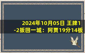 2024年10月05日 王牌1-2扳回一城：阿贾19分14板 约内斯库大崩7中1仅4分